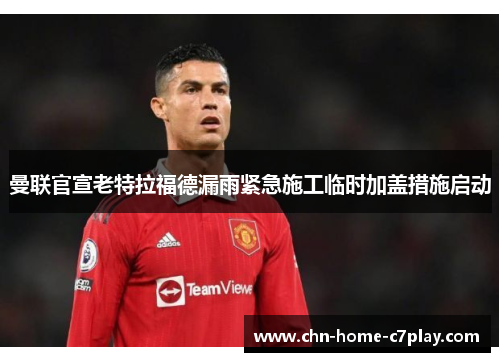 曼联官宣老特拉福德漏雨紧急施工临时加盖措施启动