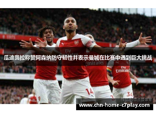 瓜迪奥拉称赞阿森纳防守韧性并表示曼城在比赛中遇到巨大挑战 瓜迪奥拉称赞阿森纳防守韧性并表示曼城在比赛中遇到巨大挑战